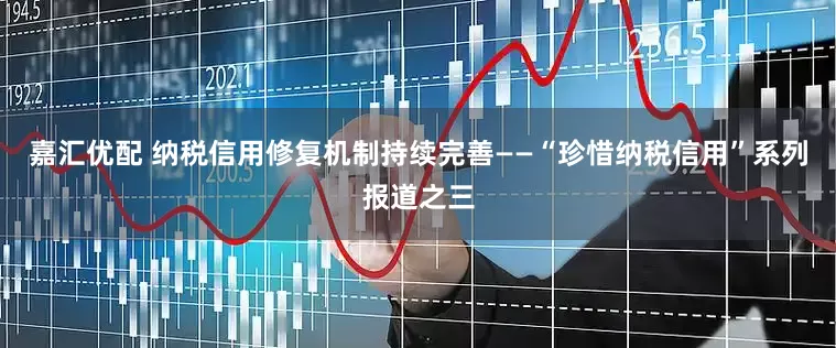 嘉汇优配 纳税信用修复机制持续完善——“珍惜纳税信用”系列报道之三