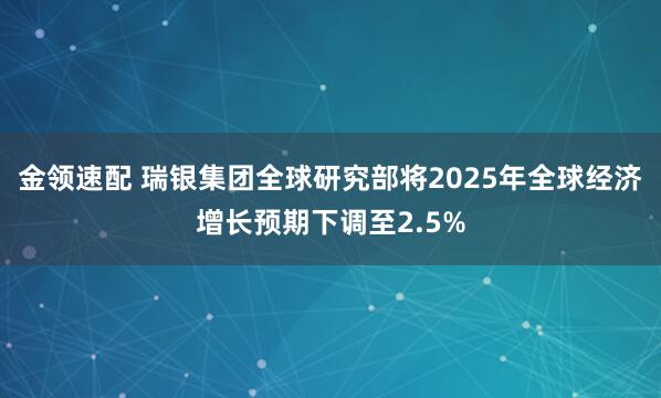 金领速配 瑞银集团全球研究部将2025年全球经济增长预期下调至2.5%