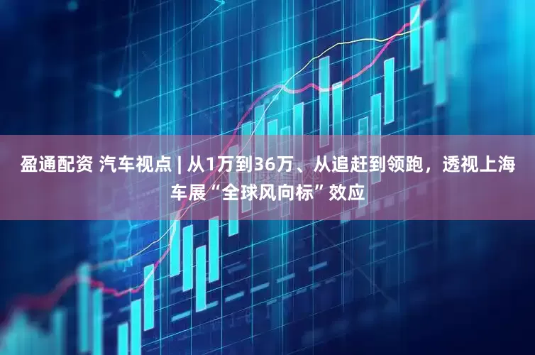 盈通配资 汽车视点 | 从1万到36万、从追赶到领跑，透视上海车展“全球风向标”效应