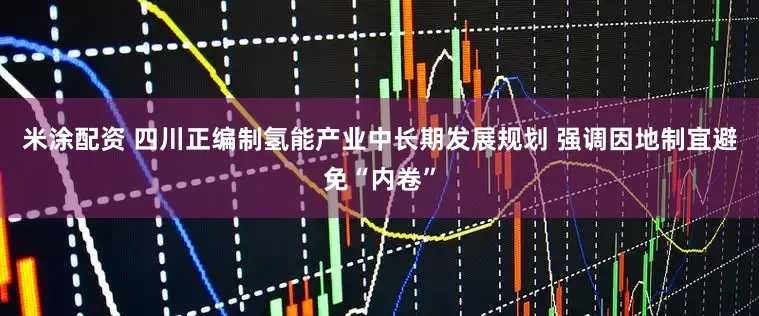 米涂配资 四川正编制氢能产业中长期发展规划 强调因地制宜避免“内卷”