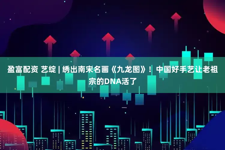 盈富配资 艺绽 | 绣出南宋名画《九龙图》！中国好手艺让老祖宗的DNA活了
