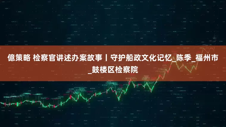 億策略 检察官讲述办案故事丨守护船政文化记忆_陈季_福州市_鼓楼区检察院