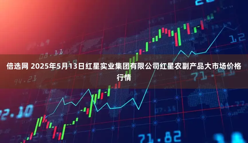 倍选网 2025年5月13日红星实业集团有限公司红星农副产品大市场价格行情