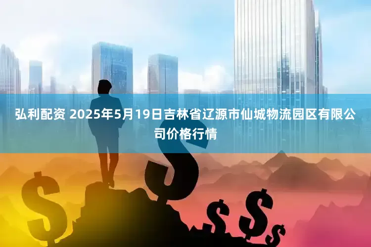 弘利配资 2025年5月19日吉林省辽源市仙城物流园区有限公司价格行情