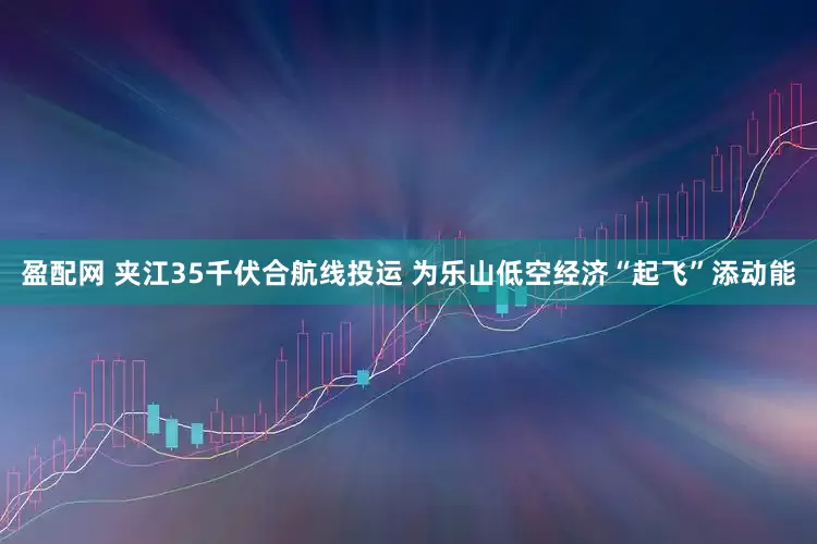 盈配网 夹江35千伏合航线投运 为乐山低空经济“起飞”添动能