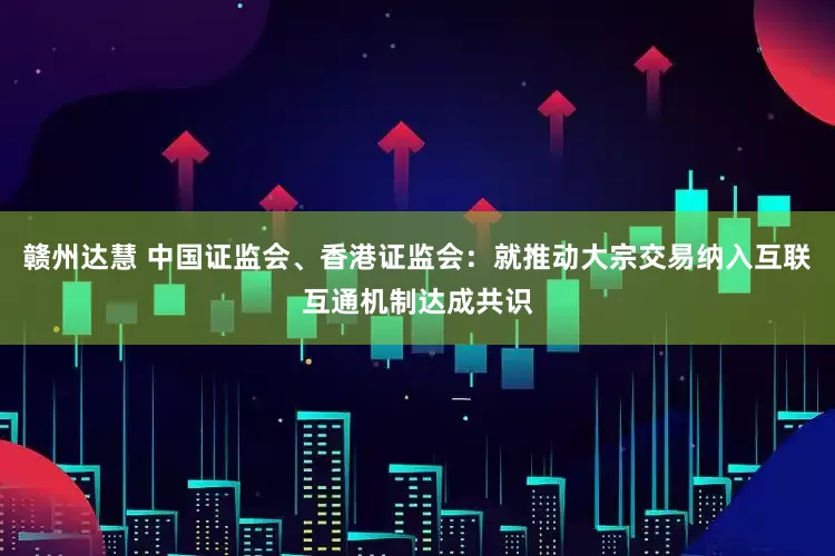 赣州达慧 中国证监会、香港证监会：就推动大宗交易纳入互联互通机制达成共识