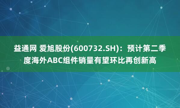 益通网 爱旭股份(600732.SH)：预计第二季度海外ABC组件销量有望环比再创新高