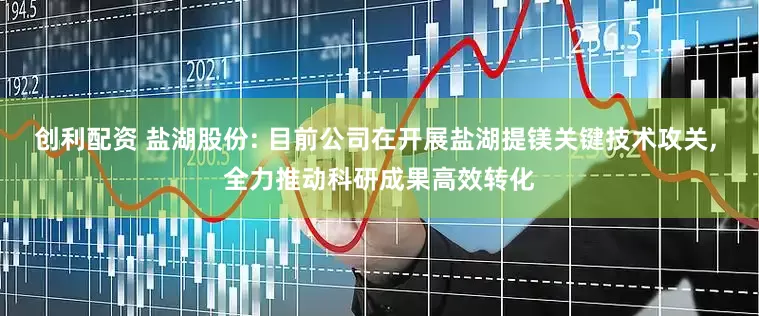 创利配资 盐湖股份: 目前公司在开展盐湖提镁关键技术攻关, 全力推动科研成果高效转化
