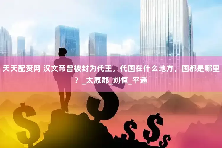 天天配资网 汉文帝曾被封为代王，代国在什么地方，国都是哪里？_太原郡_刘恒_平遥