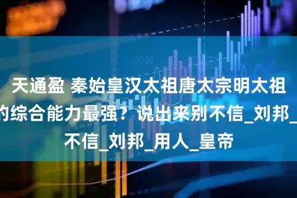 天通盈 秦始皇汉太祖唐太宗明太祖四人，谁的综合能力最强？说出来别不信_刘邦_用人_皇帝