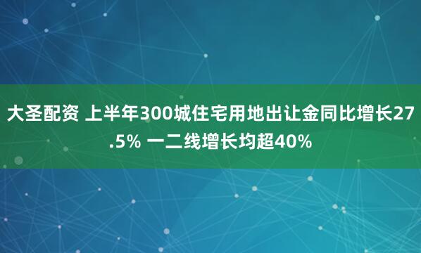 大圣配资 上半年300城住宅用地出让金同比增长27.5% 一二线增长均超40%