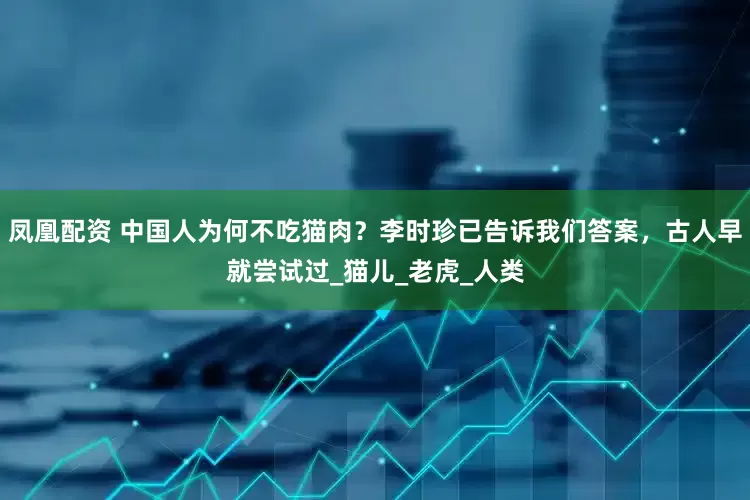 凤凰配资 中国人为何不吃猫肉？李时珍已告诉我们答案，古人早就尝试过_猫儿_老虎_人类