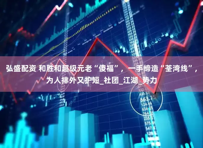 弘盛配资 和胜和超级元老“傻福”，一手缔造“荃湾线”，为人排外又护短_社团_江湖_势力