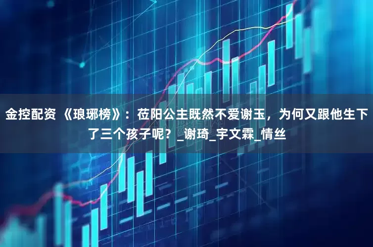 金控配资 《琅琊榜》：莅阳公主既然不爱谢玉，为何又跟他生下了三个孩子呢？_谢琦_宇文霖_情丝