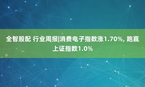全智股配 行业周报|消费电子指数涨1.70%, 跑赢上证指数1.0%