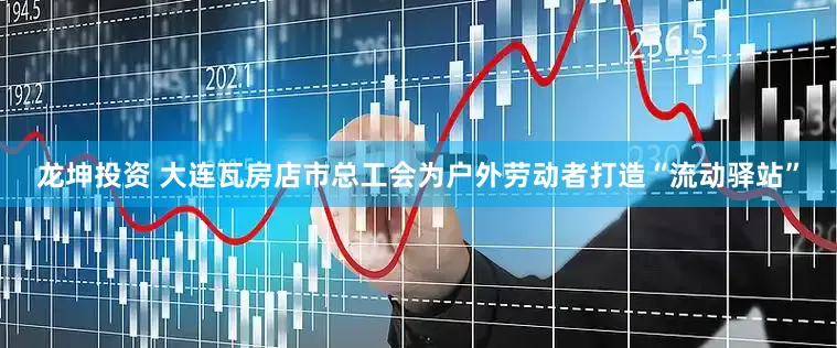 龙坤投资 大连瓦房店市总工会为户外劳动者打造“流动驿站”