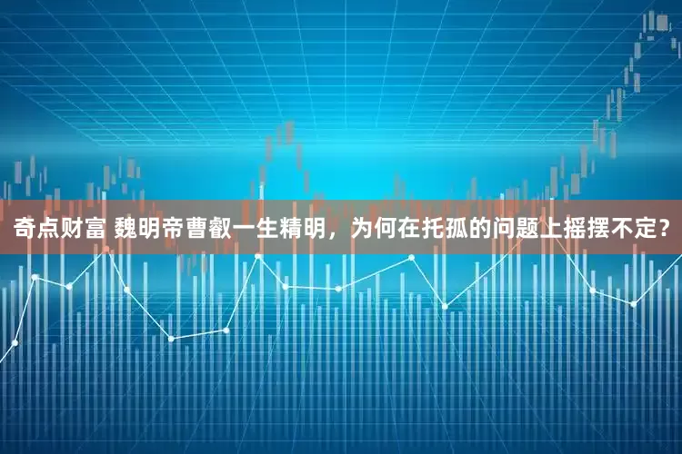 奇点财富 魏明帝曹叡一生精明，为何在托孤的问题上摇摆不定？