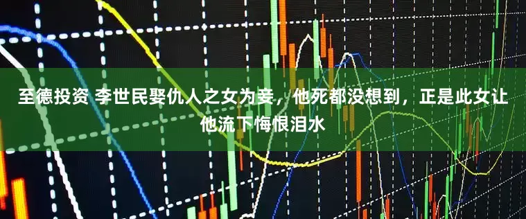 至德投资 李世民娶仇人之女为妾，他死都没想到，正是此女让他流下悔恨泪水