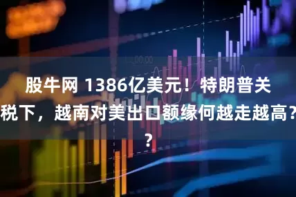 股牛网 1386亿美元！特朗普关税下，越南对美出口额缘何越走越高？