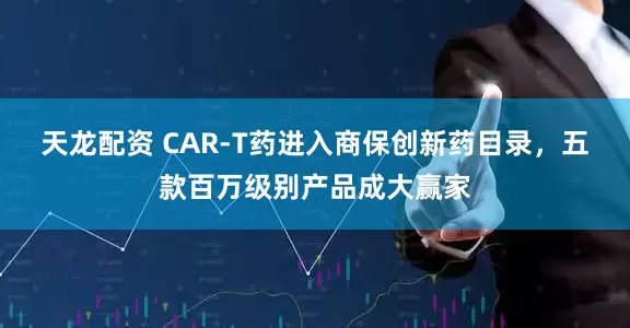 天龙配资 CAR-T药进入商保创新药目录，五款百万级别产品成大赢家