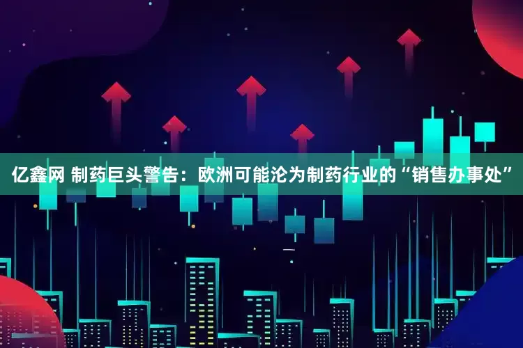 亿鑫网 制药巨头警告：欧洲可能沦为制药行业的“销售办事处”