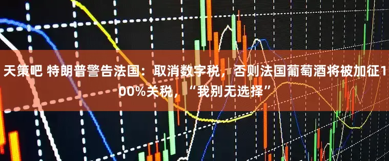 天策吧 特朗普警告法国：取消数字税，否则法国葡萄酒将被加征100%关税，“我别无选择”