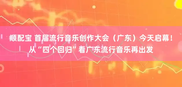 顺配宝 首届流行音乐创作大会（广东）今天启幕！从“四个回归”看广东流行音乐再出发