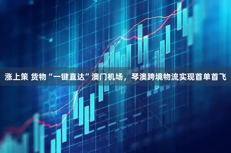 涨上策 货物“一键直达”澳门机场,琴澳跨境物流实现首单首飞